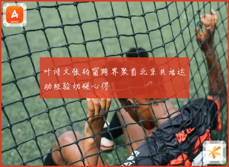 叶诗文张钧甯跨界聚首北京共话运动经验切磋心得