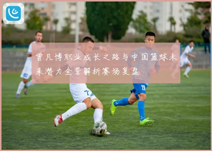 曾凡博职业成长之路与中国篮球未来潜力全景解析赛场复盘