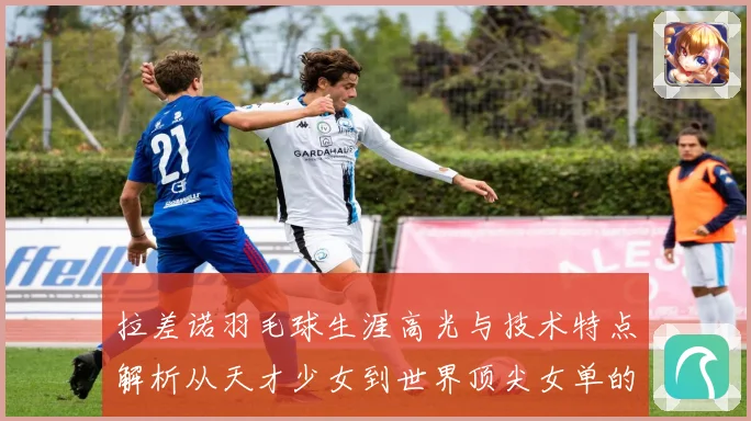 拉差诺羽毛球生涯高光与技术特点解析从天才少女到世界顶尖女单的成长之路