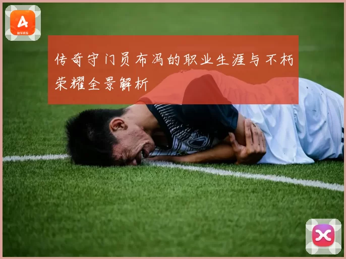 传奇守门员布冯的职业生涯与不朽荣耀全景解析