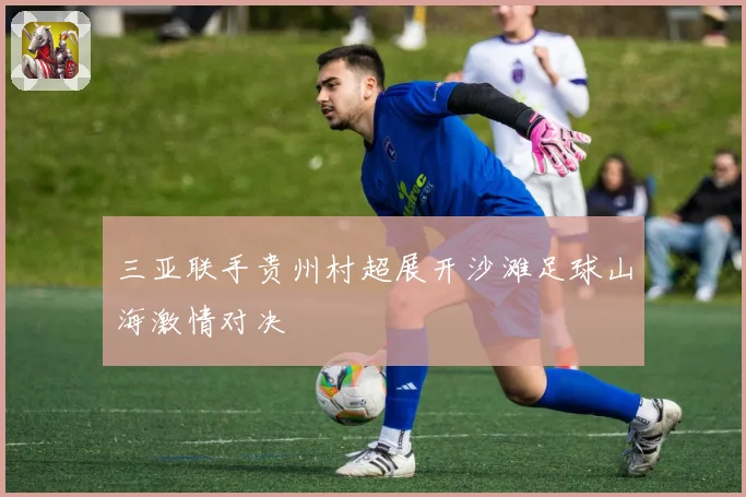 三亚联手贵州村超展开沙滩足球山海激情对决