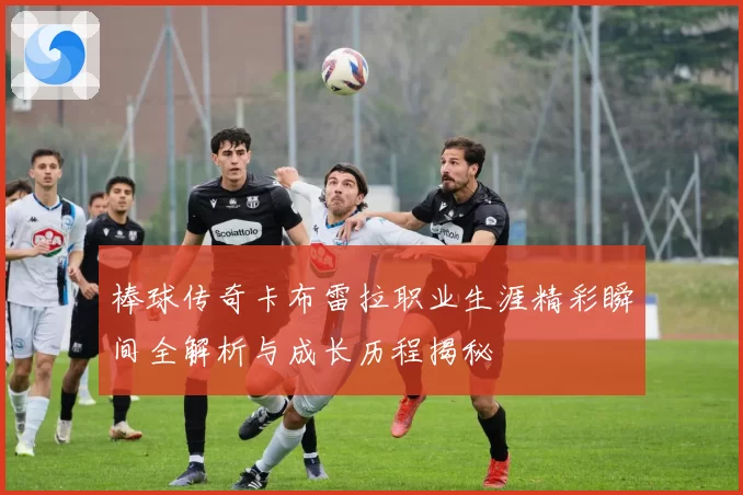 棒球传奇卡布雷拉职业生涯精彩瞬间全解析与成长历程揭秘