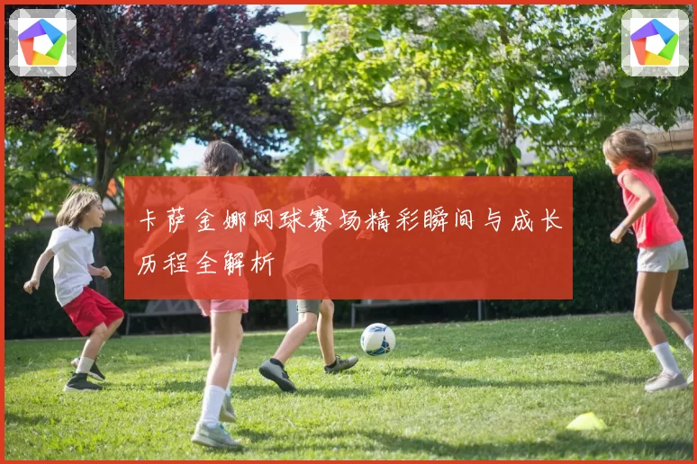 卡萨金娜网球赛场精彩瞬间与成长历程全解析
