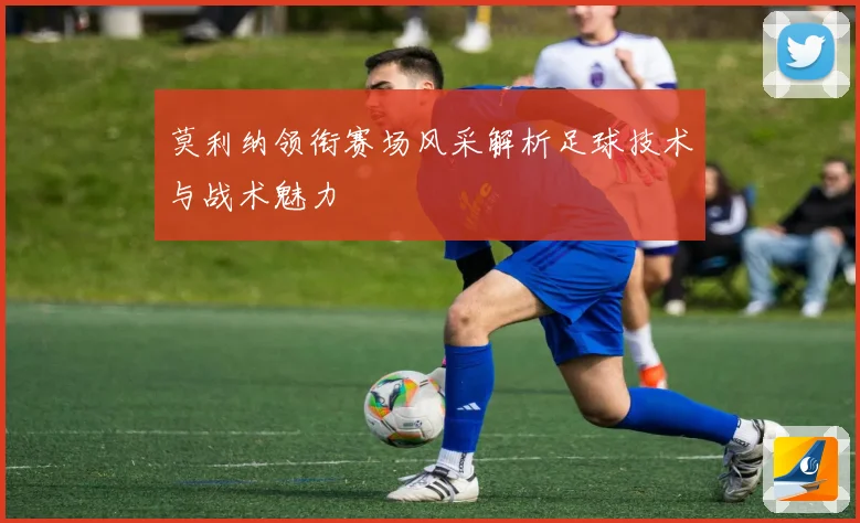 莫利纳领衔赛场风采解析足球技术与战术魅力