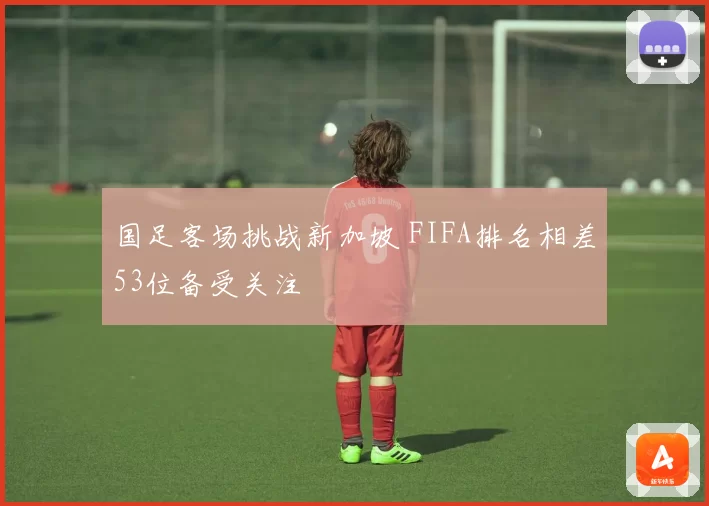 国足客场挑战新加坡 FIFA排名相差53位备受关注