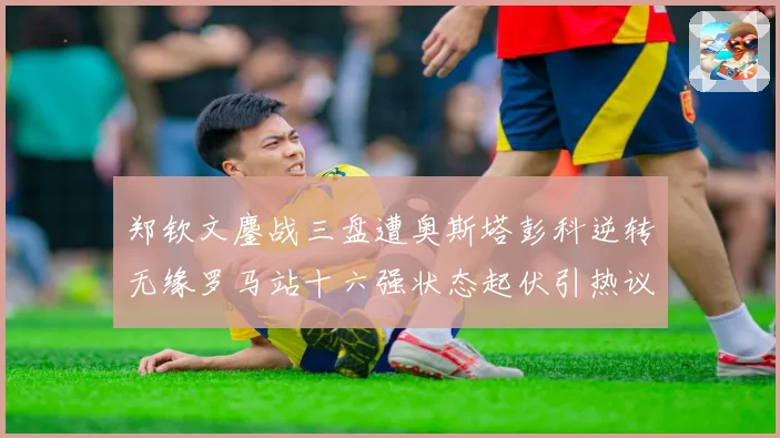 郑钦文鏖战三盘遭奥斯塔彭科逆转无缘罗马站十六强状态起伏引热议