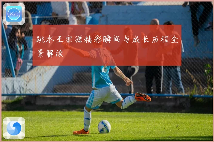 跳水王宗源精彩瞬间与成长历程全景解读