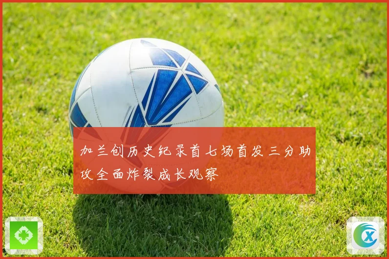 加兰创历史纪录首七场首发三分助攻全面炸裂成长观察
