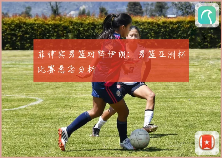 菲律宾男篮对阵伊朗：男篮亚洲杯比赛悬念分析