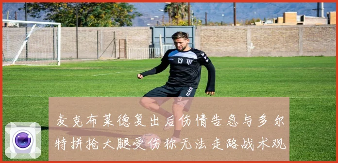 麦克布莱德复出后伤情告急与多尔特拼抢大腿受伤称无法走路战术观察