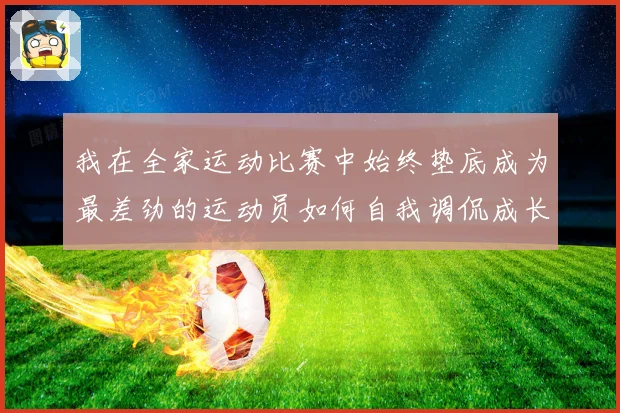 我在全家运动比赛中始终垫底成为最差劲的运动员如何自我调侃成长观察