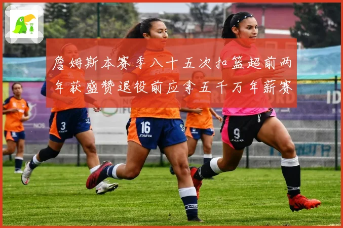 詹姆斯本赛季八十五次扣篮超前两年获盛赞退役前应拿五千万年薪赛场复盘