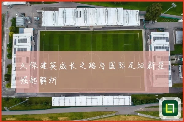 久保建英成长之路与国际足坛新星崛起解析