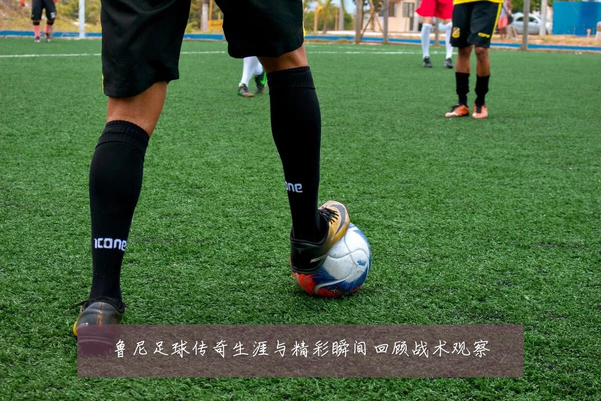 鲁尼足球传奇生涯与精彩瞬间回顾战术观察