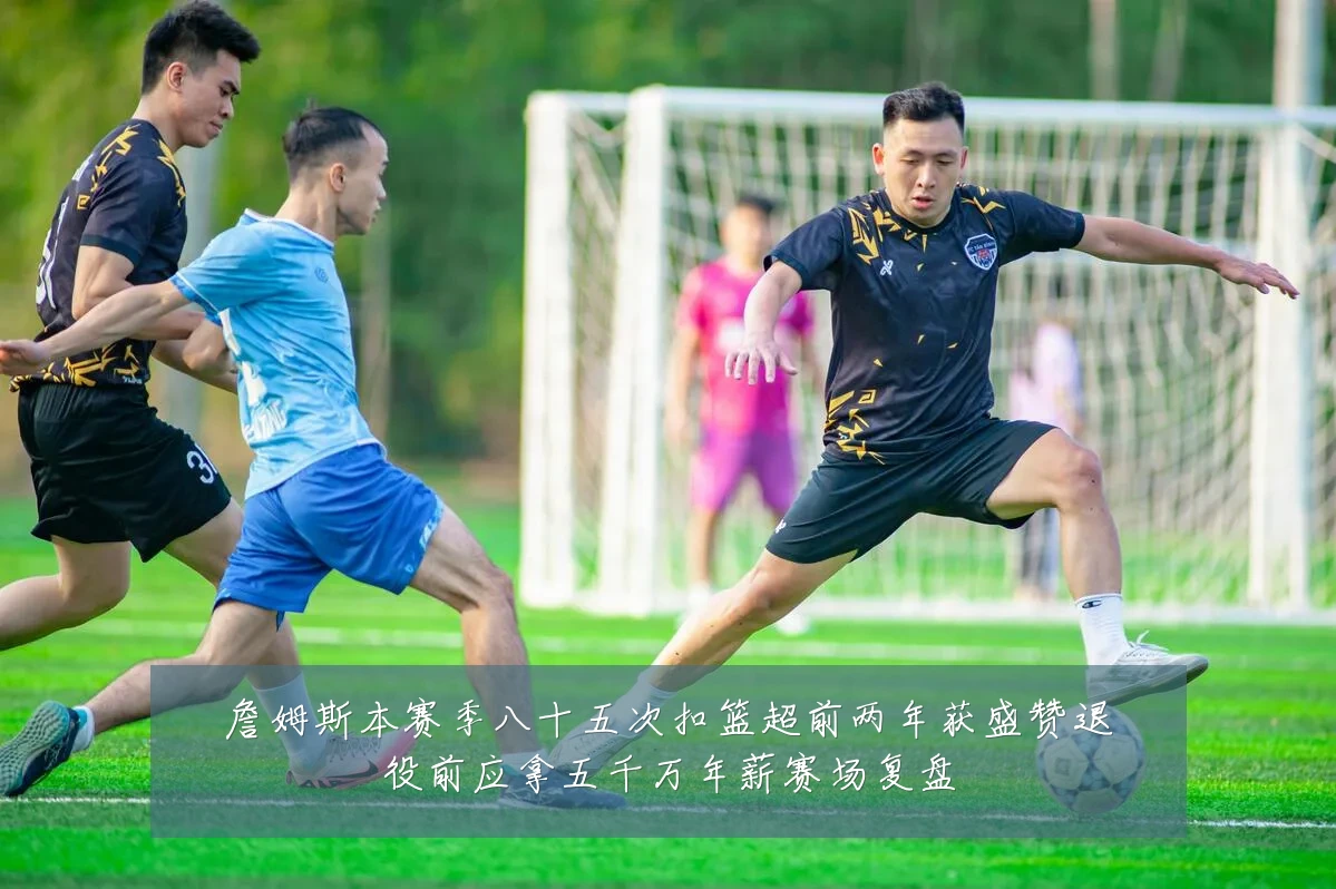 詹姆斯本赛季八十五次扣篮超前两年获盛赞退役前应拿五千万年薪赛场复盘